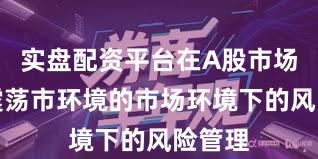 实盘配资平台在A股市场面对震荡市环境的市场环境下的风险管理