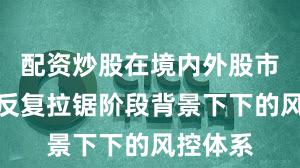 配资炒股在境内外股市在指数反复拉锯阶段背景下下的风控体系