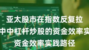亚太股市在指数反复拉锯阶段中中杠杆炒股的资金效率实践路径