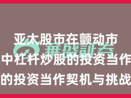 亚太股市在颤动市环境中中杠杆炒股的投资当作契机与挑战