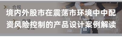 境内外股市在震荡市环境中中配资风险控制的产品设计案例解读