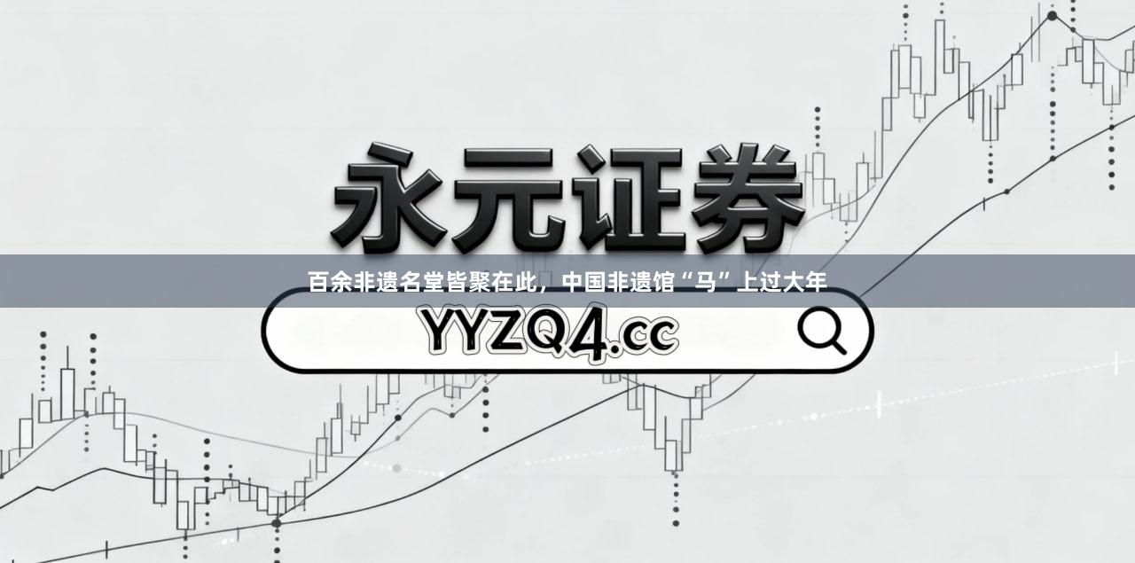 百余非遗名堂皆聚在此，中国非遗馆“马”上过大年